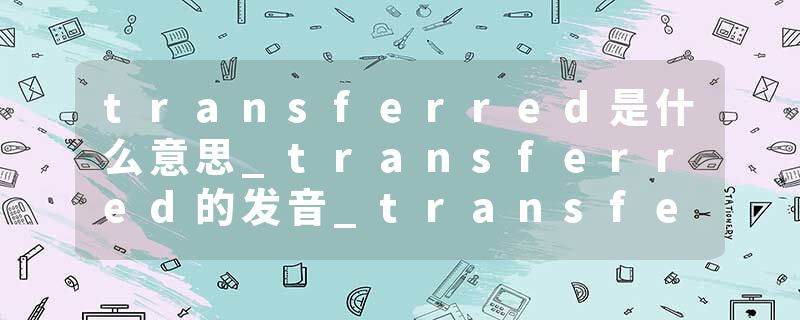 transferred是什么意思_transferred的发音_transferred的用法_transferred怎么记_transferred翻译