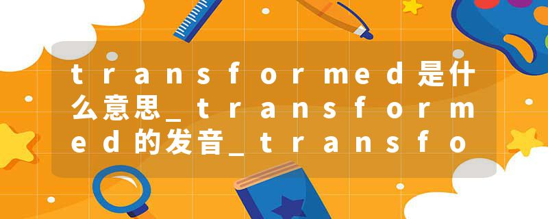 transformed是什么意思_transformed的发音_transformed的用法_transformed怎么记_transformed翻译