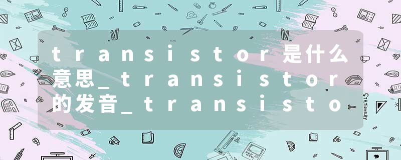 transistor是什么意思_transistor的发音_transistor的用法_transistor怎么记_transistor翻译