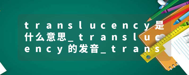 translucency是什么意思_translucency的发音_translucency的用法_translucency怎么记_translucency翻译