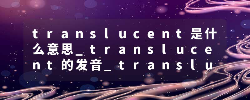 translucent是什么意思_translucent的发音_translucent的用法_translucent怎么记_translucent翻译