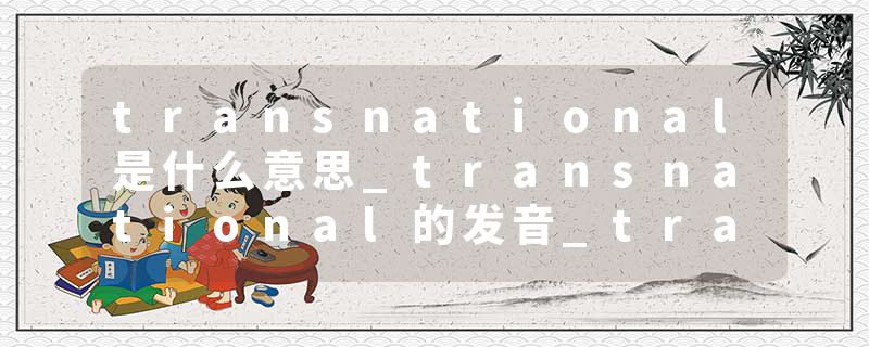 transnational是什么意思_transnational的发音_transnational的用法_transnational怎么记_transnational翻译