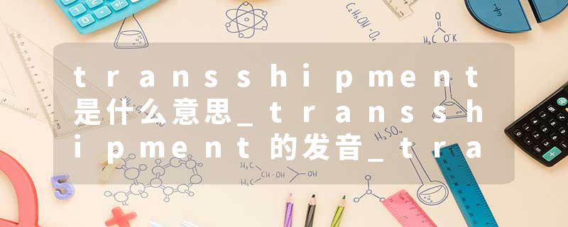 transshipment是什么意思_transshipment的发音_transshipment的用法_transshipment怎么记_transshipment翻译