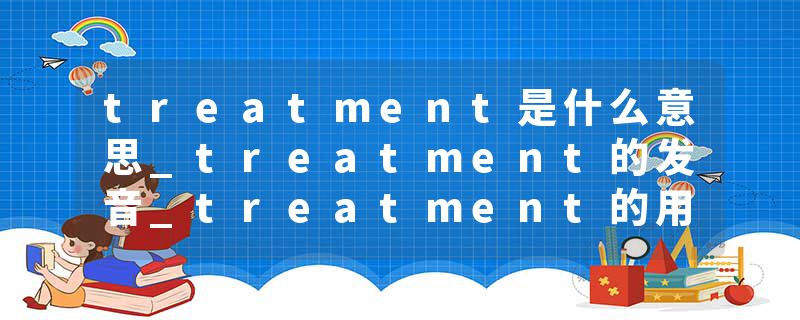 treatment是什么意思_treatment的发音_treatment的用法_treatment怎么记_treatment翻译