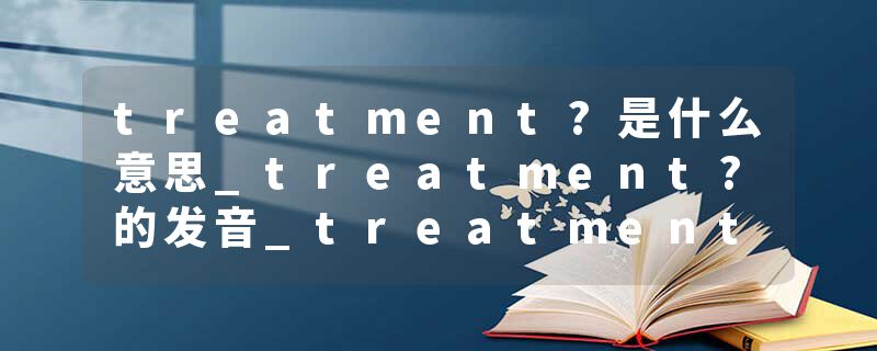treatment?是什么意思_treatment?的发音_treatment?的用法_treatment?怎么记_treatment?翻译