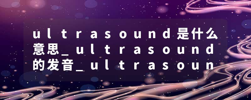 ultrasound是什么意思_ultrasound的发音_ultrasound的用法_ultrasound怎么记_ultrasound翻译