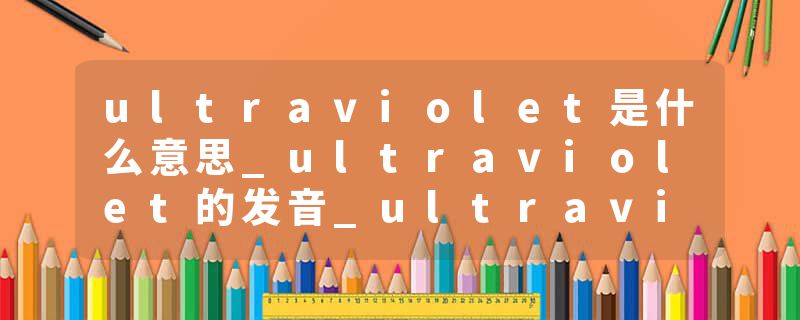 ultraviolet是什么意思_ultraviolet的发音_ultraviolet的用法_ultraviolet怎么记_ultraviolet翻译