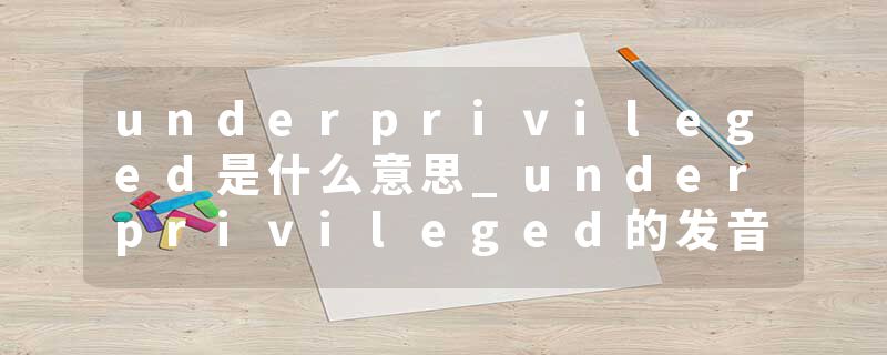 underprivileged是什么意思_underprivileged的发音_underprivileged的用法_underprivileged怎么记_underprivileged翻译
