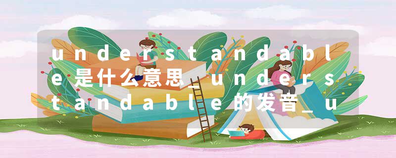 understandable是什么意思_understandable的发音_understandable的用法_understandable怎么记_understandable翻译