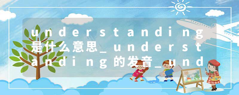 understanding是什么意思_understanding的发音_understanding的用法_understanding怎么记_understanding翻译
