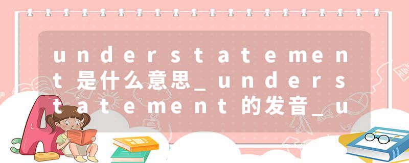 understatement是什么意思_understatement的发音_understatement的用法_understatement怎么记_understatement翻译