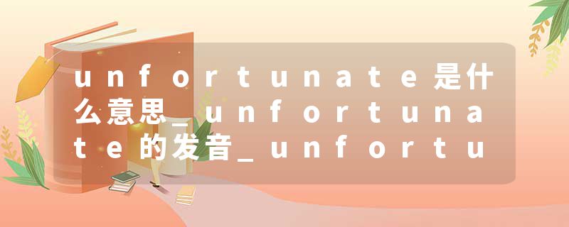 unfortunate是什么意思_unfortunate的发音_unfortunate的用法_unfortunate怎么记_unfortunate翻译