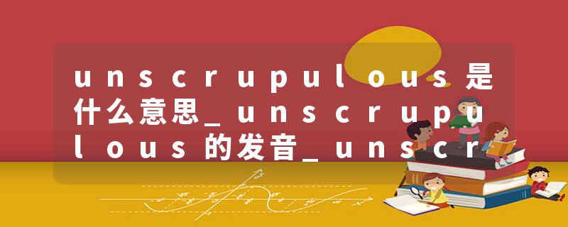 unscrupulous是什么意思_unscrupulous的发音_unscrupulous的用法_unscrupulous怎么记_unscrupulous翻译