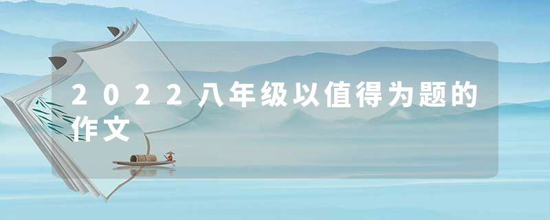 2022八年级以值得为题的作文