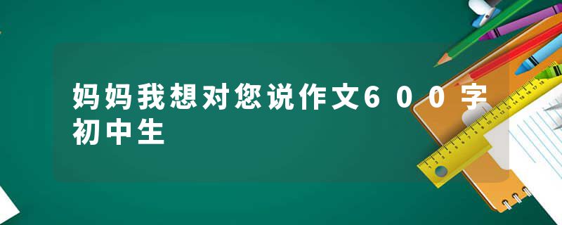 妈妈我想对您说作文600字初中生