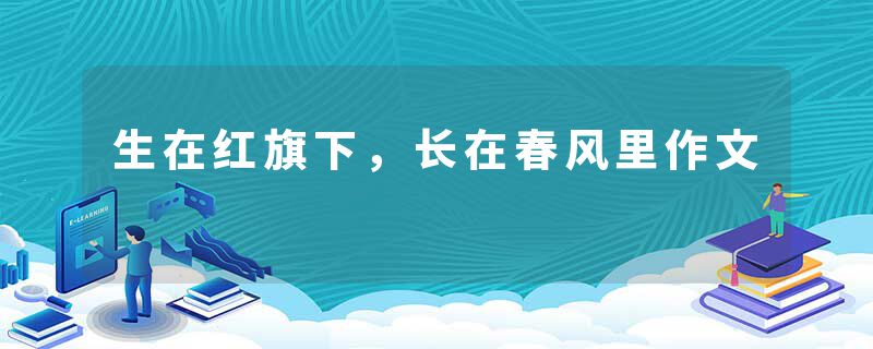 生在红旗下，长在春风里作文
