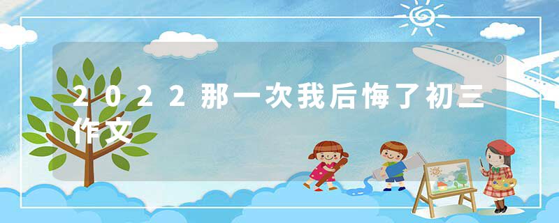 2022那一次我后悔了初三作文