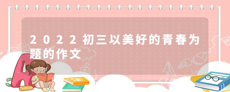 2022初三以美好的青春为题的作文