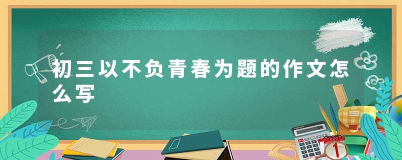 初三以不负青春为题的作文怎么写