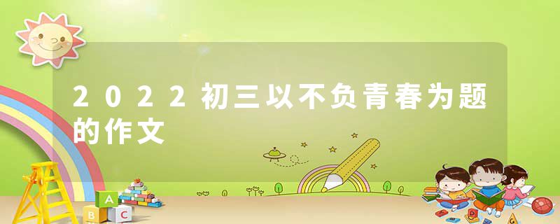 2022初三以不负青春为题的作文