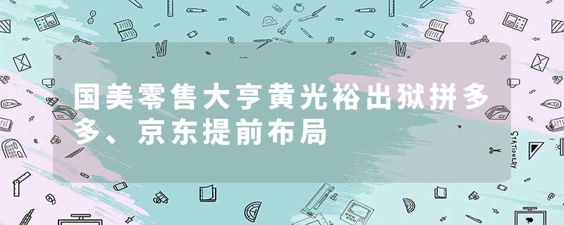 国美零售大亨黄光裕出狱拼多多、京东提前布局