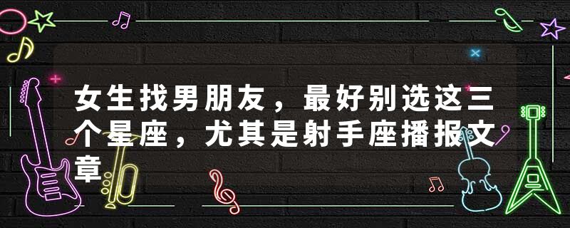 女生找男朋友，最好别选这三个星座，尤其是射手座播报文章