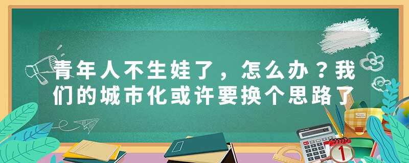青年人不生娃了，怎么办？我们的城市化或许要换个思路了