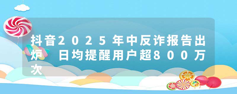 抖音2025年中反诈报告出炉 日均提醒用户超800万次