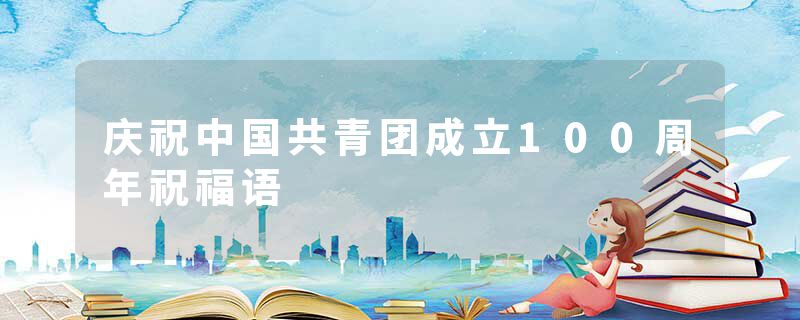 庆祝中国共青团成立100周年祝福语