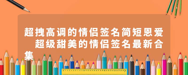 超拽高调的情侣签名简短恩爱 超级甜美的情侣签名最新合集