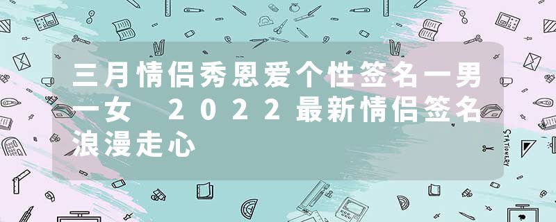 三月情侣秀恩爱个性签名一男一女 2022最新情侣签名浪漫走心