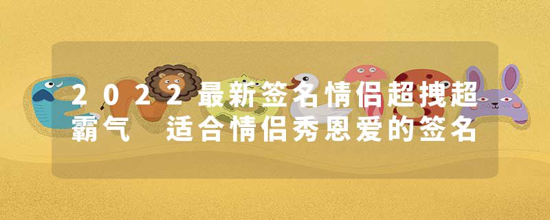 2022最新签名情侣超拽超霸气 适合情侣秀恩爱的签名