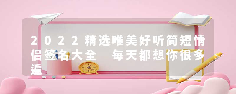 2022精选唯美好听简短情侣签名大全 每天都想你很多遍