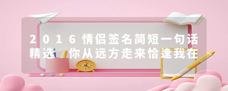 2016情侣签名简短一句话精选 你从远方走来恰逢我在