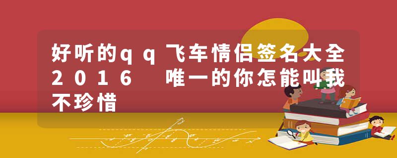 好听的qq飞车情侣签名大全2016 唯一的你怎能叫我不珍惜