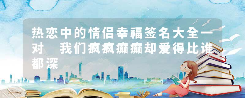 热恋中的情侣幸福签名大全一对 我们疯疯癫癫却爱得比谁都深