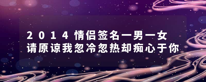 2014情侣签名一男一女 请原谅我忽冷忽热却痴心于你