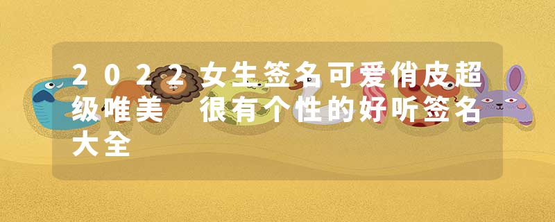 2022女生签名可爱俏皮超级唯美 很有个性的好听签名大全