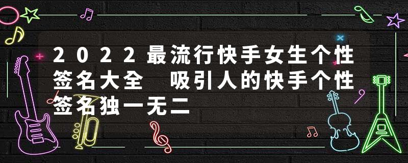 2022最流行快手女生个性签名大全 吸引人的快手个性签名独一无二