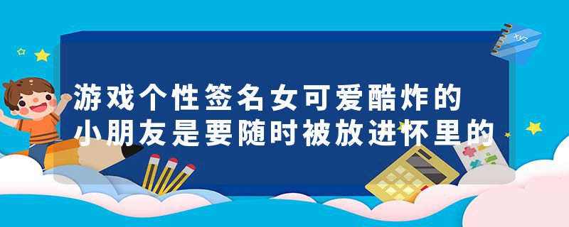 游戏个性签名女可爱酷炸的 小朋友是要随时被放进怀里的