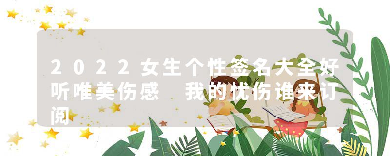 2022女生个性签名大全好听唯美伤感 我的忧伤谁来订阅