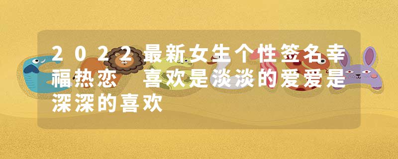 2022最新女生个性签名幸福热恋 喜欢是淡淡的爱爱是深深的喜欢