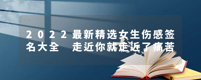 2022最新精选女生伤感签名大全 走近你就走近了痛苦