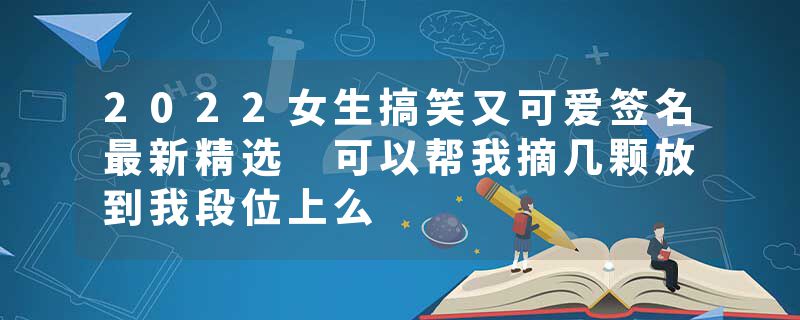 2022女生搞笑又可爱签名最新精选 可以帮我摘几颗放到我段位上么