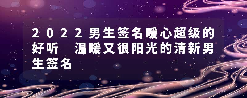 2022男生签名暖心超级的好听 温暖又很阳光的清新男生签名