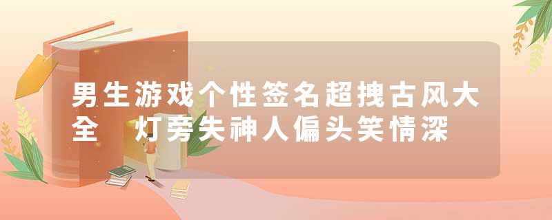 男生游戏个性签名超拽古风大全 灯旁失神人偏头笑情深