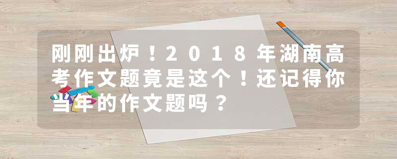 刚刚出炉！2018年湖南高考作文题竟是这个！还记得你当年的作文题吗？