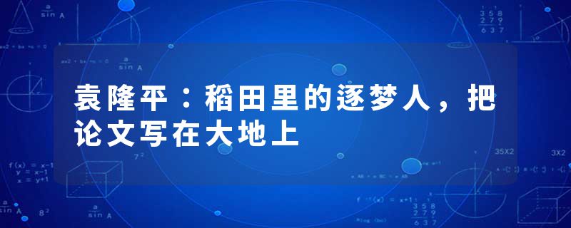 袁隆平：稻田里的逐梦人，把论文写在大地上