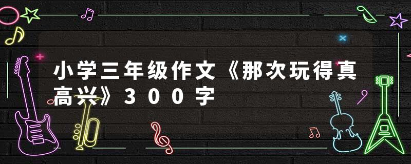 小学三年级作文《那次玩得真高兴》300字