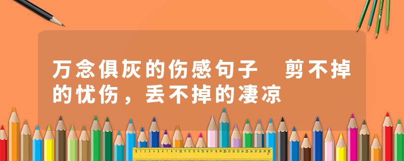 万念俱灰的伤感句子 剪不掉的忧伤，丢不掉的凄凉